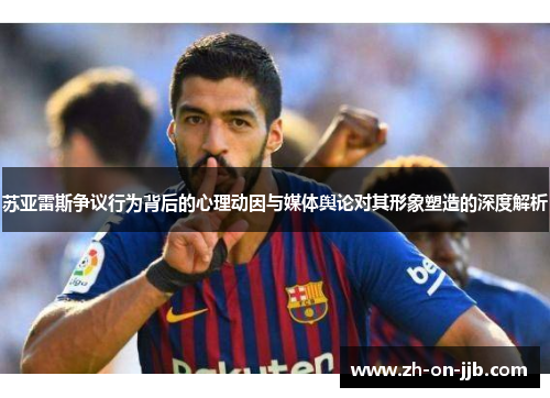 苏亚雷斯争议行为背后的心理动因与媒体舆论对其形象塑造的深度解析