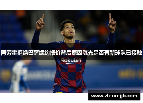 阿劳霍拒绝巴萨续约报价背后原因曝光是否有新球队已接触