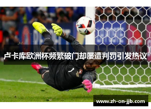 卢卡库欧洲杯频繁破门却屡遭判罚引发热议