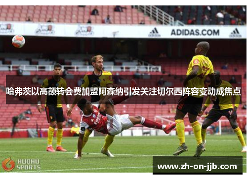 哈弗茨以高额转会费加盟阿森纳引发关注切尔西阵容变动成焦点